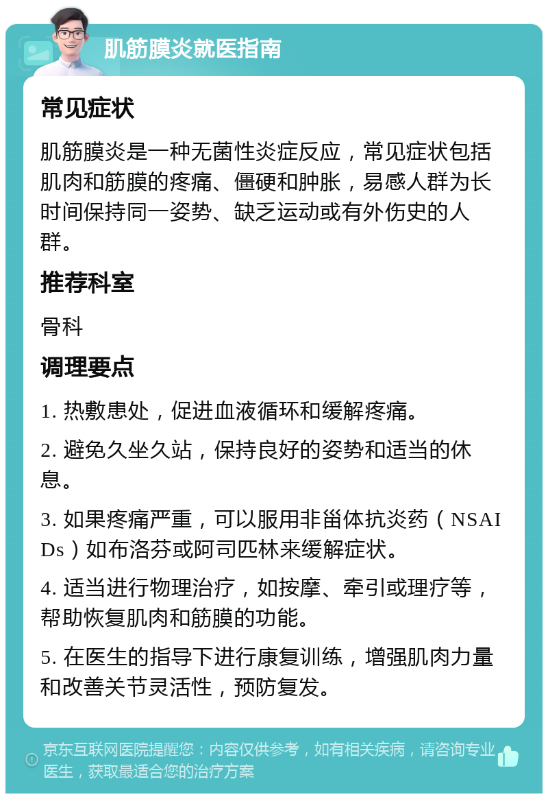 肌筋膜炎就医指南 常见症状 肌筋膜炎是一种无菌性炎症反应，常见症状包括肌肉和筋膜的疼痛、僵硬和肿胀，易感人群为长时间保持同一姿势、缺乏运动或有外伤史的人群。 推荐科室 骨科 调理要点 1. 热敷患处，促进血液循环和缓解疼痛。 2. 避免久坐久站，保持良好的姿势和适当的休息。 3. 如果疼痛严重，可以服用非甾体抗炎药（NSAIDs）如布洛芬或阿司匹林来缓解症状。 4. 适当进行物理治疗，如按摩、牵引或理疗等，帮助恢复肌肉和筋膜的功能。 5. 在医生的指导下进行康复训练，增强肌肉力量和改善关节灵活性，预防复发。