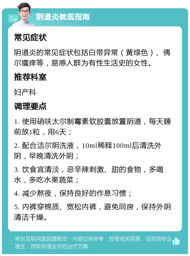 阴道炎就医指南 常见症状 阴道炎的常见症状包括白带异常（黄绿色）、偶尔瘙痒等，易感人群为有性生活史的女性。 推荐科室 妇产科 调理要点 1. 使用硝呋太尔制霉素软胶囊放置阴道，每天睡前放1粒，用6天； 2. 配合洁尔阴洗液，10ml稀释100ml后清洗外阴，早晚清洗外阴； 3. 饮食宜清淡，忌辛辣刺激、甜的食物，多喝水，多吃水果蔬菜； 4. 减少熬夜，保持良好的作息习惯； 5. 内裤穿棉质、宽松内裤，避免同房，保持外阴清洁干燥。