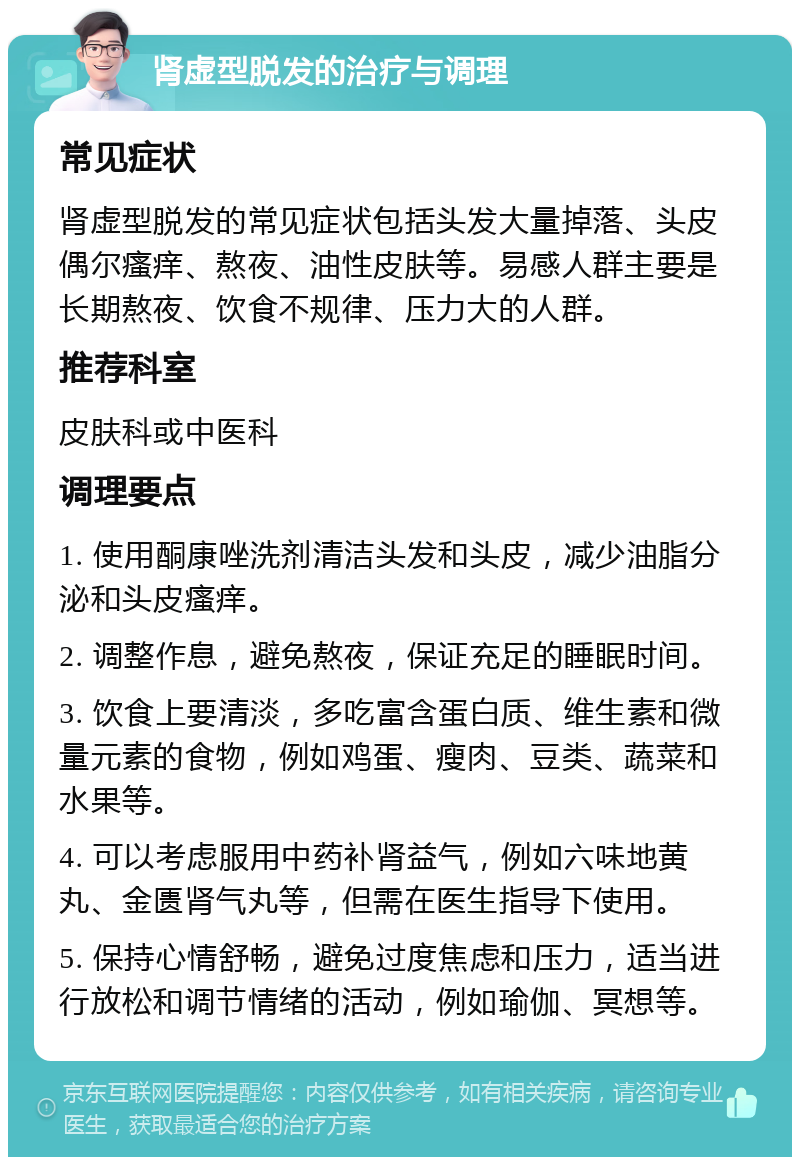 肾虚型脱发的治疗与调理 常见症状 肾虚型脱发的常见症状包括头发大量掉落、头皮偶尔瘙痒、熬夜、油性皮肤等。易感人群主要是长期熬夜、饮食不规律、压力大的人群。 推荐科室 皮肤科或中医科 调理要点 1. 使用酮康唑洗剂清洁头发和头皮，减少油脂分泌和头皮瘙痒。 2. 调整作息，避免熬夜，保证充足的睡眠时间。 3. 饮食上要清淡，多吃富含蛋白质、维生素和微量元素的食物，例如鸡蛋、瘦肉、豆类、蔬菜和水果等。 4. 可以考虑服用中药补肾益气，例如六味地黄丸、金匮肾气丸等，但需在医生指导下使用。 5. 保持心情舒畅，避免过度焦虑和压力，适当进行放松和调节情绪的活动，例如瑜伽、冥想等。