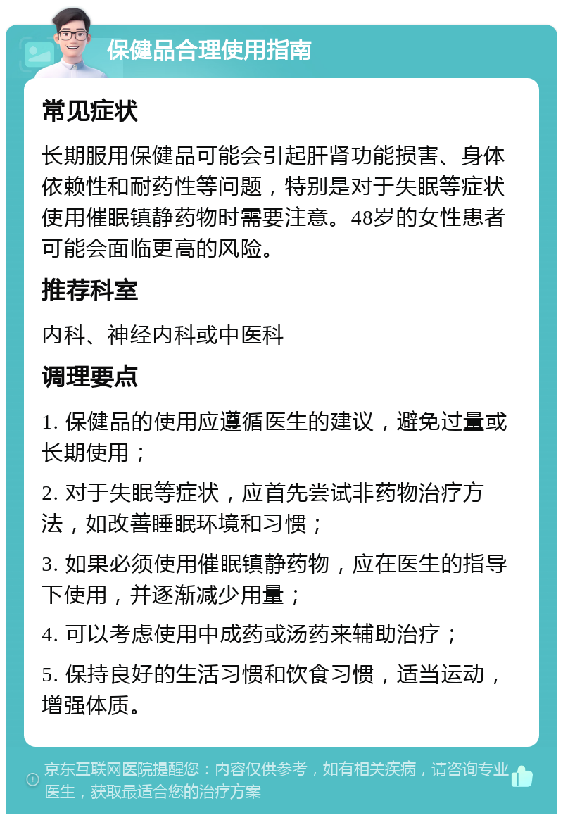 保健品合理使用指南 常见症状 长期服用保健品可能会引起肝肾功能损害、身体依赖性和耐药性等问题，特别是对于失眠等症状使用催眠镇静药物时需要注意。48岁的女性患者可能会面临更高的风险。 推荐科室 内科、神经内科或中医科 调理要点 1. 保健品的使用应遵循医生的建议，避免过量或长期使用； 2. 对于失眠等症状，应首先尝试非药物治疗方法，如改善睡眠环境和习惯； 3. 如果必须使用催眠镇静药物，应在医生的指导下使用，并逐渐减少用量； 4. 可以考虑使用中成药或汤药来辅助治疗； 5. 保持良好的生活习惯和饮食习惯，适当运动，增强体质。