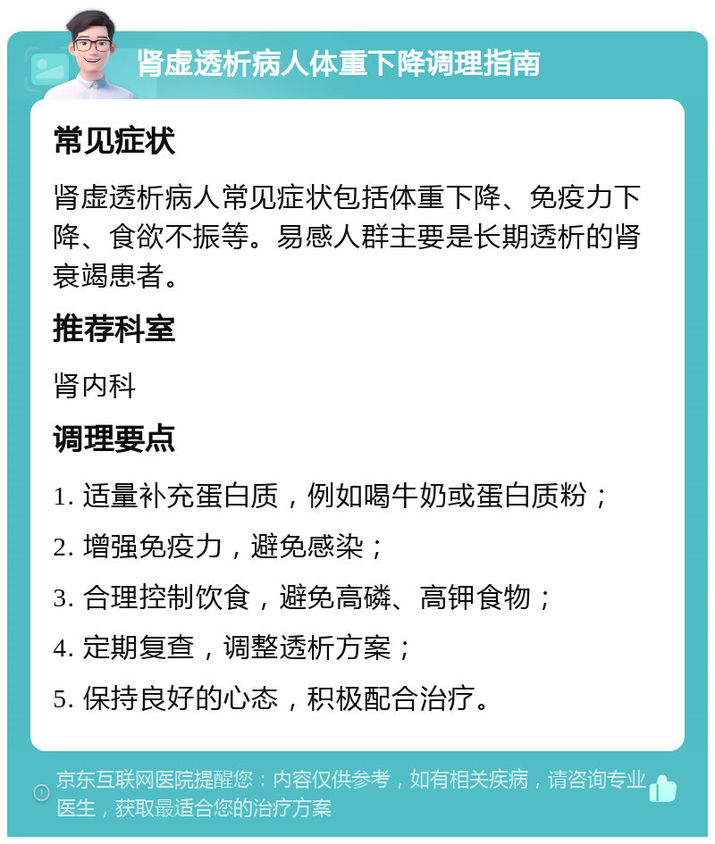 肾虚透析病人体重下降调理指南 常见症状 肾虚透析病人常见症状包括体重下降、免疫力下降、食欲不振等。易感人群主要是长期透析的肾衰竭患者。 推荐科室 肾内科 调理要点 1. 适量补充蛋白质，例如喝牛奶或蛋白质粉； 2. 增强免疫力，避免感染； 3. 合理控制饮食，避免高磷、高钾食物； 4. 定期复查，调整透析方案； 5. 保持良好的心态，积极配合治疗。