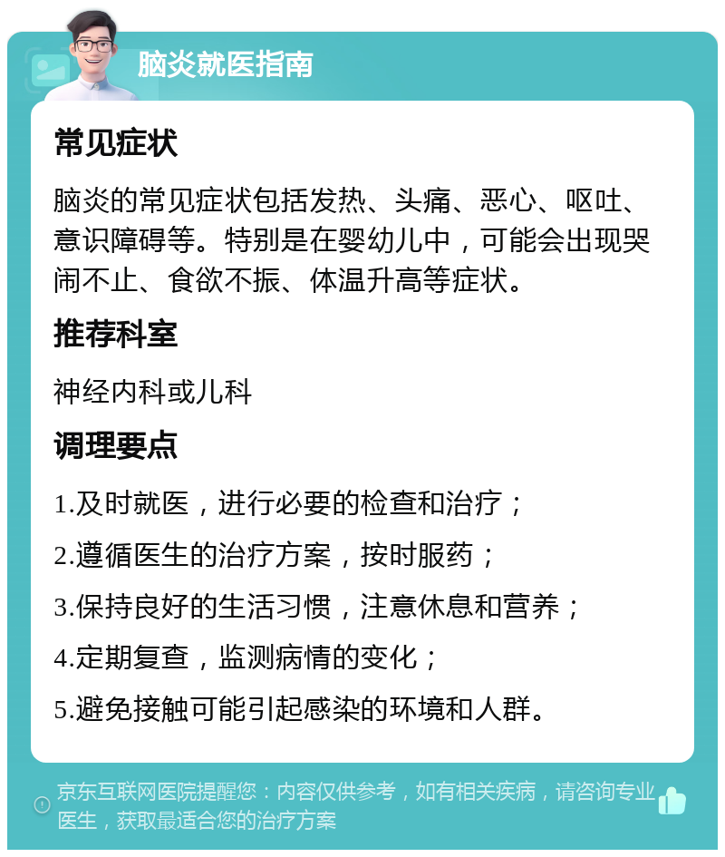 脑炎就医指南 常见症状 脑炎的常见症状包括发热、头痛、恶心、呕吐、意识障碍等。特别是在婴幼儿中，可能会出现哭闹不止、食欲不振、体温升高等症状。 推荐科室 神经内科或儿科 调理要点 1.及时就医，进行必要的检查和治疗； 2.遵循医生的治疗方案，按时服药； 3.保持良好的生活习惯，注意休息和营养； 4.定期复查，监测病情的变化； 5.避免接触可能引起感染的环境和人群。