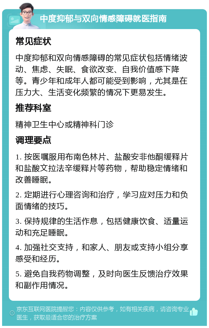 中度抑郁与双向情感障碍就医指南 常见症状 中度抑郁和双向情感障碍的常见症状包括情绪波动、焦虑、失眠、食欲改变、自我价值感下降等。青少年和成年人都可能受到影响，尤其是在压力大、生活变化频繁的情况下更易发生。 推荐科室 精神卫生中心或精神科门诊 调理要点 1. 按医嘱服用布南色林片、盐酸安非他酮缓释片和盐酸文拉法辛缓释片等药物，帮助稳定情绪和改善睡眠。 2. 定期进行心理咨询和治疗，学习应对压力和负面情绪的技巧。 3. 保持规律的生活作息，包括健康饮食、适量运动和充足睡眠。 4. 加强社交支持，和家人、朋友或支持小组分享感受和经历。 5. 避免自我药物调整，及时向医生反馈治疗效果和副作用情况。