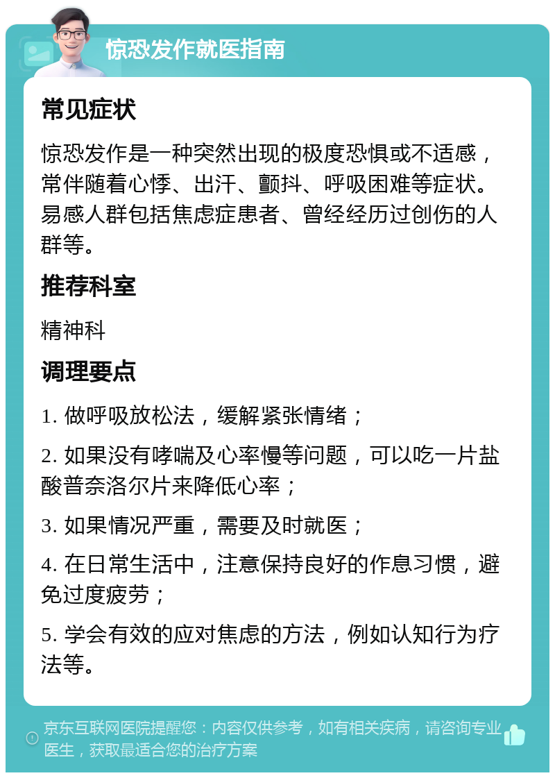 惊恐发作就医指南 常见症状 惊恐发作是一种突然出现的极度恐惧或不适感，常伴随着心悸、出汗、颤抖、呼吸困难等症状。易感人群包括焦虑症患者、曾经经历过创伤的人群等。 推荐科室 精神科 调理要点 1. 做呼吸放松法，缓解紧张情绪； 2. 如果没有哮喘及心率慢等问题，可以吃一片盐酸普奈洛尔片来降低心率； 3. 如果情况严重，需要及时就医； 4. 在日常生活中，注意保持良好的作息习惯，避免过度疲劳； 5. 学会有效的应对焦虑的方法，例如认知行为疗法等。