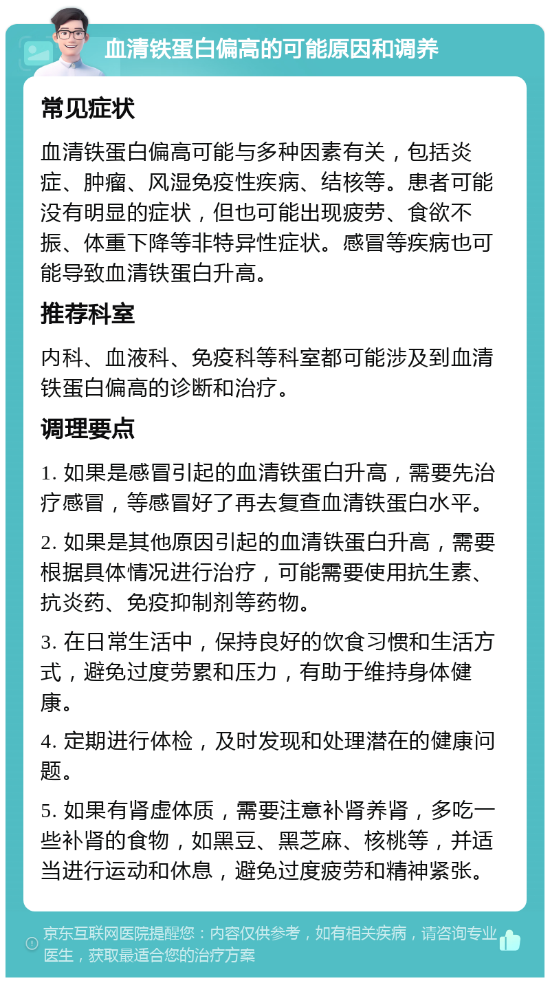 血清铁蛋白偏高的可能原因和调养 常见症状 血清铁蛋白偏高可能与多种因素有关，包括炎症、肿瘤、风湿免疫性疾病、结核等。患者可能没有明显的症状，但也可能出现疲劳、食欲不振、体重下降等非特异性症状。感冒等疾病也可能导致血清铁蛋白升高。 推荐科室 内科、血液科、免疫科等科室都可能涉及到血清铁蛋白偏高的诊断和治疗。 调理要点 1. 如果是感冒引起的血清铁蛋白升高，需要先治疗感冒，等感冒好了再去复查血清铁蛋白水平。 2. 如果是其他原因引起的血清铁蛋白升高，需要根据具体情况进行治疗，可能需要使用抗生素、抗炎药、免疫抑制剂等药物。 3. 在日常生活中，保持良好的饮食习惯和生活方式，避免过度劳累和压力，有助于维持身体健康。 4. 定期进行体检，及时发现和处理潜在的健康问题。 5. 如果有肾虚体质，需要注意补肾养肾，多吃一些补肾的食物，如黑豆、黑芝麻、核桃等，并适当进行运动和休息，避免过度疲劳和精神紧张。