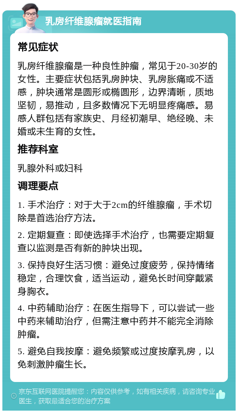 乳房纤维腺瘤就医指南 常见症状 乳房纤维腺瘤是一种良性肿瘤，常见于20-30岁的女性。主要症状包括乳房肿块、乳房胀痛或不适感，肿块通常是圆形或椭圆形，边界清晰，质地坚韧，易推动，且多数情况下无明显疼痛感。易感人群包括有家族史、月经初潮早、绝经晚、未婚或未生育的女性。 推荐科室 乳腺外科或妇科 调理要点 1. 手术治疗：对于大于2cm的纤维腺瘤，手术切除是首选治疗方法。 2. 定期复查：即使选择手术治疗，也需要定期复查以监测是否有新的肿块出现。 3. 保持良好生活习惯：避免过度疲劳，保持情绪稳定，合理饮食，适当运动，避免长时间穿戴紧身胸衣。 4. 中药辅助治疗：在医生指导下，可以尝试一些中药来辅助治疗，但需注意中药并不能完全消除肿瘤。 5. 避免自我按摩：避免频繁或过度按摩乳房，以免刺激肿瘤生长。