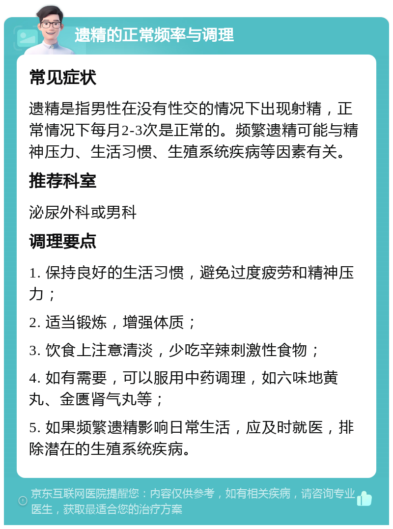 遗精的正常频率与调理 常见症状 遗精是指男性在没有性交的情况下出现射精，正常情况下每月2-3次是正常的。频繁遗精可能与精神压力、生活习惯、生殖系统疾病等因素有关。 推荐科室 泌尿外科或男科 调理要点 1. 保持良好的生活习惯，避免过度疲劳和精神压力； 2. 适当锻炼，增强体质； 3. 饮食上注意清淡，少吃辛辣刺激性食物； 4. 如有需要，可以服用中药调理，如六味地黄丸、金匮肾气丸等； 5. 如果频繁遗精影响日常生活，应及时就医，排除潜在的生殖系统疾病。