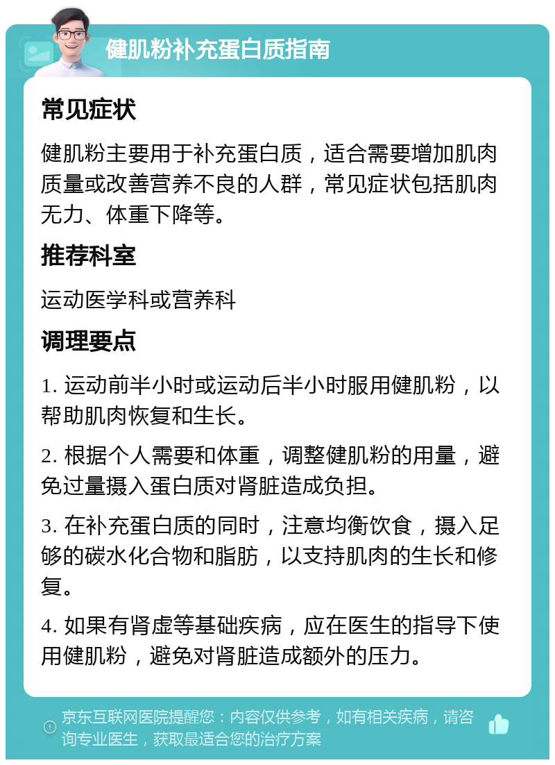 健肌粉补充蛋白质指南 常见症状 健肌粉主要用于补充蛋白质，适合需要增加肌肉质量或改善营养不良的人群，常见症状包括肌肉无力、体重下降等。 推荐科室 运动医学科或营养科 调理要点 1. 运动前半小时或运动后半小时服用健肌粉，以帮助肌肉恢复和生长。 2. 根据个人需要和体重，调整健肌粉的用量，避免过量摄入蛋白质对肾脏造成负担。 3. 在补充蛋白质的同时，注意均衡饮食，摄入足够的碳水化合物和脂肪，以支持肌肉的生长和修复。 4. 如果有肾虚等基础疾病，应在医生的指导下使用健肌粉，避免对肾脏造成额外的压力。