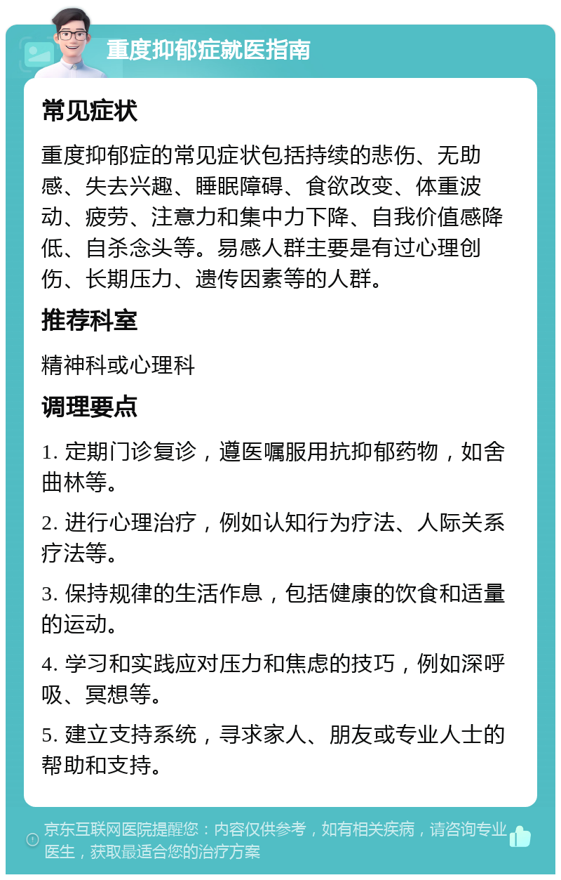 重度抑郁症就医指南 常见症状 重度抑郁症的常见症状包括持续的悲伤、无助感、失去兴趣、睡眠障碍、食欲改变、体重波动、疲劳、注意力和集中力下降、自我价值感降低、自杀念头等。易感人群主要是有过心理创伤、长期压力、遗传因素等的人群。 推荐科室 精神科或心理科 调理要点 1. 定期门诊复诊，遵医嘱服用抗抑郁药物，如舍曲林等。 2. 进行心理治疗，例如认知行为疗法、人际关系疗法等。 3. 保持规律的生活作息，包括健康的饮食和适量的运动。 4. 学习和实践应对压力和焦虑的技巧，例如深呼吸、冥想等。 5. 建立支持系统，寻求家人、朋友或专业人士的帮助和支持。