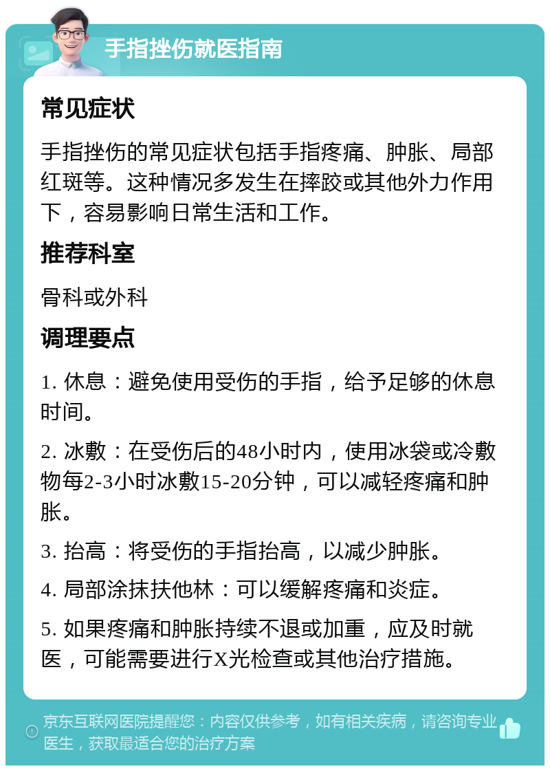 手指挫伤就医指南 常见症状 手指挫伤的常见症状包括手指疼痛、肿胀、局部红斑等。这种情况多发生在摔跤或其他外力作用下，容易影响日常生活和工作。 推荐科室 骨科或外科 调理要点 1. 休息：避免使用受伤的手指，给予足够的休息时间。 2. 冰敷：在受伤后的48小时内，使用冰袋或冷敷物每2-3小时冰敷15-20分钟，可以减轻疼痛和肿胀。 3. 抬高：将受伤的手指抬高，以减少肿胀。 4. 局部涂抹扶他林：可以缓解疼痛和炎症。 5. 如果疼痛和肿胀持续不退或加重，应及时就医，可能需要进行X光检查或其他治疗措施。