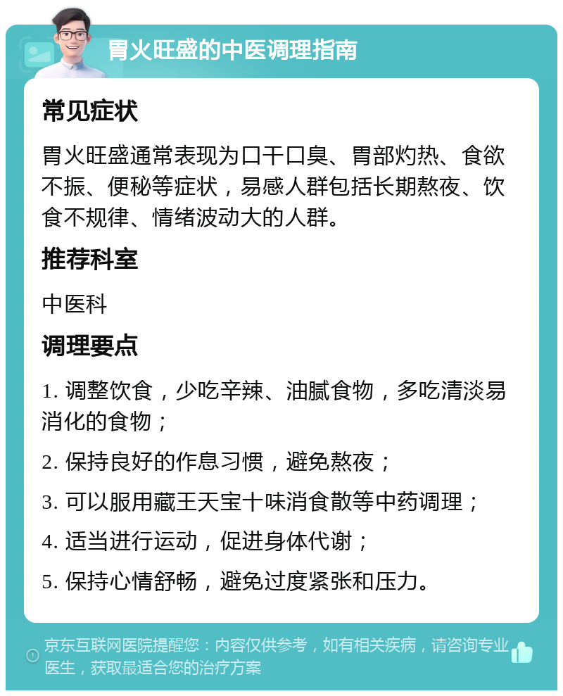 胃火旺盛的中医调理指南 常见症状 胃火旺盛通常表现为口干口臭、胃部灼热、食欲不振、便秘等症状，易感人群包括长期熬夜、饮食不规律、情绪波动大的人群。 推荐科室 中医科 调理要点 1. 调整饮食，少吃辛辣、油腻食物，多吃清淡易消化的食物； 2. 保持良好的作息习惯，避免熬夜； 3. 可以服用藏王天宝十味消食散等中药调理； 4. 适当进行运动，促进身体代谢； 5. 保持心情舒畅，避免过度紧张和压力。