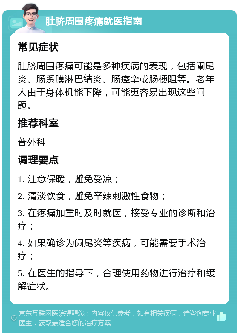 肚脐周围疼痛就医指南 常见症状 肚脐周围疼痛可能是多种疾病的表现，包括阑尾炎、肠系膜淋巴结炎、肠痉挛或肠梗阻等。老年人由于身体机能下降，可能更容易出现这些问题。 推荐科室 普外科 调理要点 1. 注意保暖，避免受凉； 2. 清淡饮食，避免辛辣刺激性食物； 3. 在疼痛加重时及时就医，接受专业的诊断和治疗； 4. 如果确诊为阑尾炎等疾病，可能需要手术治疗； 5. 在医生的指导下，合理使用药物进行治疗和缓解症状。