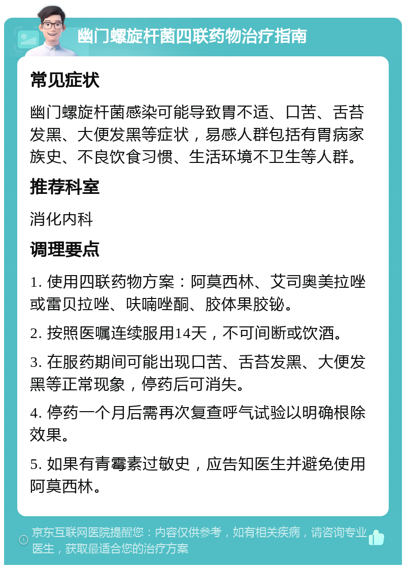 幽门螺旋杆菌四联药物治疗指南 常见症状 幽门螺旋杆菌感染可能导致胃不适、口苦、舌苔发黑、大便发黑等症状，易感人群包括有胃病家族史、不良饮食习惯、生活环境不卫生等人群。 推荐科室 消化内科 调理要点 1. 使用四联药物方案：阿莫西林、艾司奥美拉唑或雷贝拉唑、呋喃唑酮、胶体果胶铋。 2. 按照医嘱连续服用14天，不可间断或饮酒。 3. 在服药期间可能出现口苦、舌苔发黑、大便发黑等正常现象，停药后可消失。 4. 停药一个月后需再次复查呼气试验以明确根除效果。 5. 如果有青霉素过敏史，应告知医生并避免使用阿莫西林。