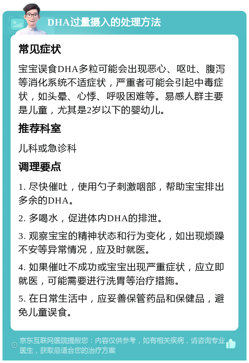 DHA过量摄入的处理方法 常见症状 宝宝误食DHA多粒可能会出现恶心、呕吐、腹泻等消化系统不适症状，严重者可能会引起中毒症状，如头晕、心悸、呼吸困难等。易感人群主要是儿童，尤其是2岁以下的婴幼儿。 推荐科室 儿科或急诊科 调理要点 1. 尽快催吐，使用勺子刺激咽部，帮助宝宝排出多余的DHA。 2. 多喝水，促进体内DHA的排泄。 3. 观察宝宝的精神状态和行为变化，如出现烦躁不安等异常情况，应及时就医。 4. 如果催吐不成功或宝宝出现严重症状，应立即就医，可能需要进行洗胃等治疗措施。 5. 在日常生活中，应妥善保管药品和保健品，避免儿童误食。