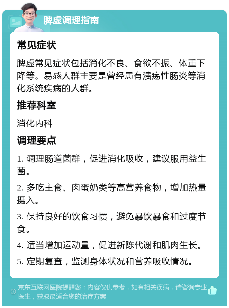 脾虚调理指南 常见症状 脾虚常见症状包括消化不良、食欲不振、体重下降等。易感人群主要是曾经患有溃疡性肠炎等消化系统疾病的人群。 推荐科室 消化内科 调理要点 1. 调理肠道菌群，促进消化吸收，建议服用益生菌。 2. 多吃主食、肉蛋奶类等高营养食物，增加热量摄入。 3. 保持良好的饮食习惯，避免暴饮暴食和过度节食。 4. 适当增加运动量，促进新陈代谢和肌肉生长。 5. 定期复查，监测身体状况和营养吸收情况。