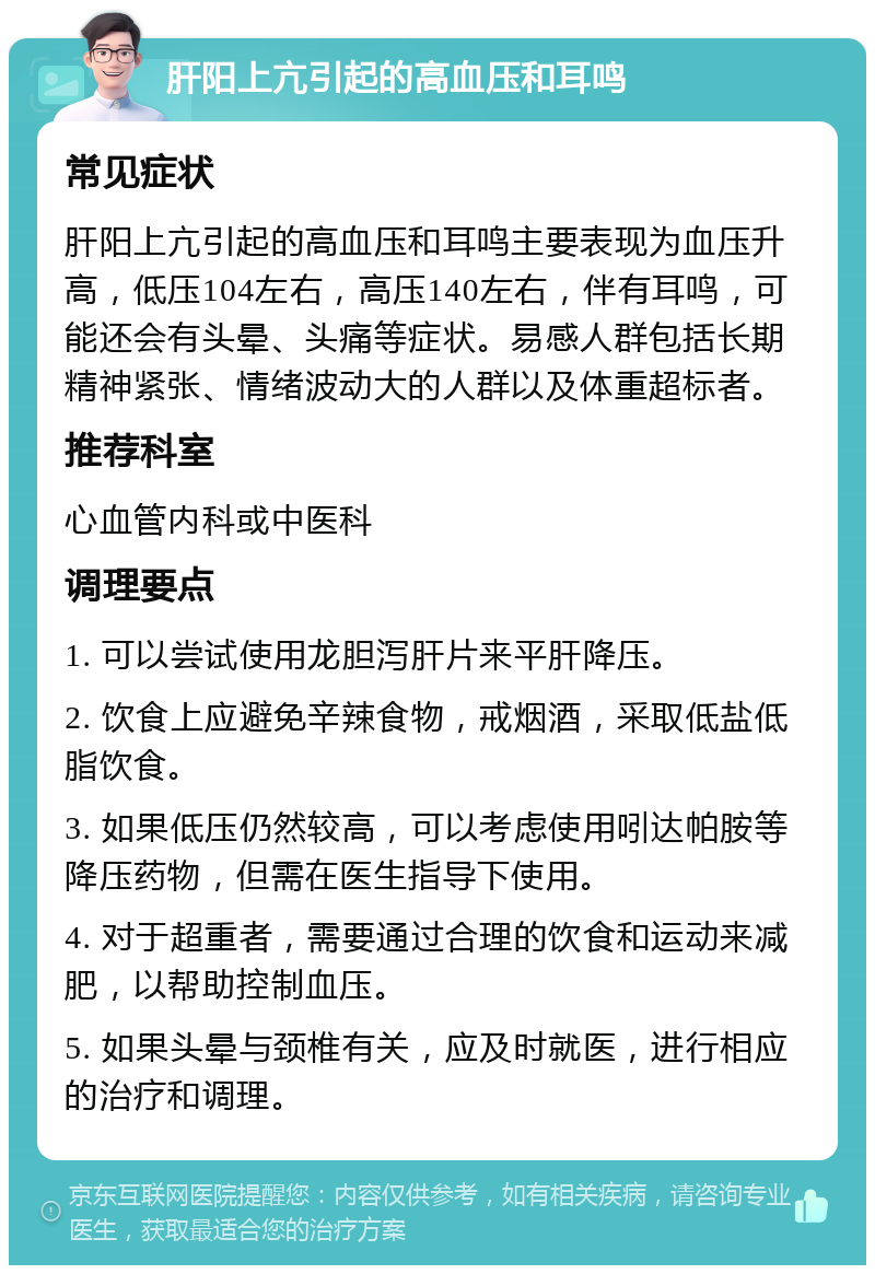 肝阳上亢引起的高血压和耳鸣 常见症状 肝阳上亢引起的高血压和耳鸣主要表现为血压升高，低压104左右，高压140左右，伴有耳鸣，可能还会有头晕、头痛等症状。易感人群包括长期精神紧张、情绪波动大的人群以及体重超标者。 推荐科室 心血管内科或中医科 调理要点 1. 可以尝试使用龙胆泻肝片来平肝降压。 2. 饮食上应避免辛辣食物，戒烟酒，采取低盐低脂饮食。 3. 如果低压仍然较高，可以考虑使用吲达帕胺等降压药物，但需在医生指导下使用。 4. 对于超重者，需要通过合理的饮食和运动来减肥，以帮助控制血压。 5. 如果头晕与颈椎有关，应及时就医，进行相应的治疗和调理。