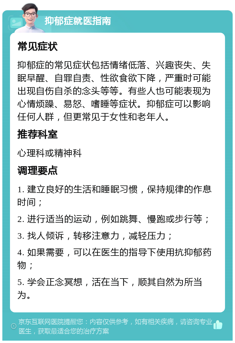 抑郁症就医指南 常见症状 抑郁症的常见症状包括情绪低落、兴趣丧失、失眠早醒、自罪自责、性欲食欲下降，严重时可能出现自伤自杀的念头等等。有些人也可能表现为心情烦躁、易怒、嗜睡等症状。抑郁症可以影响任何人群，但更常见于女性和老年人。 推荐科室 心理科或精神科 调理要点 1. 建立良好的生活和睡眠习惯，保持规律的作息时间； 2. 进行适当的运动，例如跳舞、慢跑或步行等； 3. 找人倾诉，转移注意力，减轻压力； 4. 如果需要，可以在医生的指导下使用抗抑郁药物； 5. 学会正念冥想，活在当下，顺其自然为所当为。