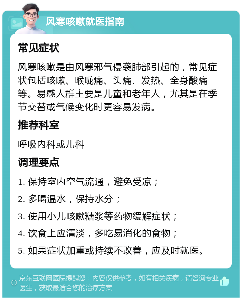 风寒咳嗽就医指南 常见症状 风寒咳嗽是由风寒邪气侵袭肺部引起的，常见症状包括咳嗽、喉咙痛、头痛、发热、全身酸痛等。易感人群主要是儿童和老年人，尤其是在季节交替或气候变化时更容易发病。 推荐科室 呼吸内科或儿科 调理要点 1. 保持室内空气流通，避免受凉； 2. 多喝温水，保持水分； 3. 使用小儿咳嗽糖浆等药物缓解症状； 4. 饮食上应清淡，多吃易消化的食物； 5. 如果症状加重或持续不改善，应及时就医。