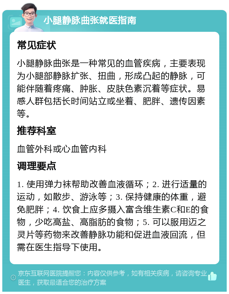 小腿静脉曲张就医指南 常见症状 小腿静脉曲张是一种常见的血管疾病，主要表现为小腿部静脉扩张、扭曲，形成凸起的静脉，可能伴随着疼痛、肿胀、皮肤色素沉着等症状。易感人群包括长时间站立或坐着、肥胖、遗传因素等。 推荐科室 血管外科或心血管内科 调理要点 1. 使用弹力袜帮助改善血液循环；2. 进行适量的运动，如散步、游泳等；3. 保持健康的体重，避免肥胖；4. 饮食上应多摄入富含维生素C和E的食物，少吃高盐、高脂肪的食物；5. 可以服用迈之灵片等药物来改善静脉功能和促进血液回流，但需在医生指导下使用。