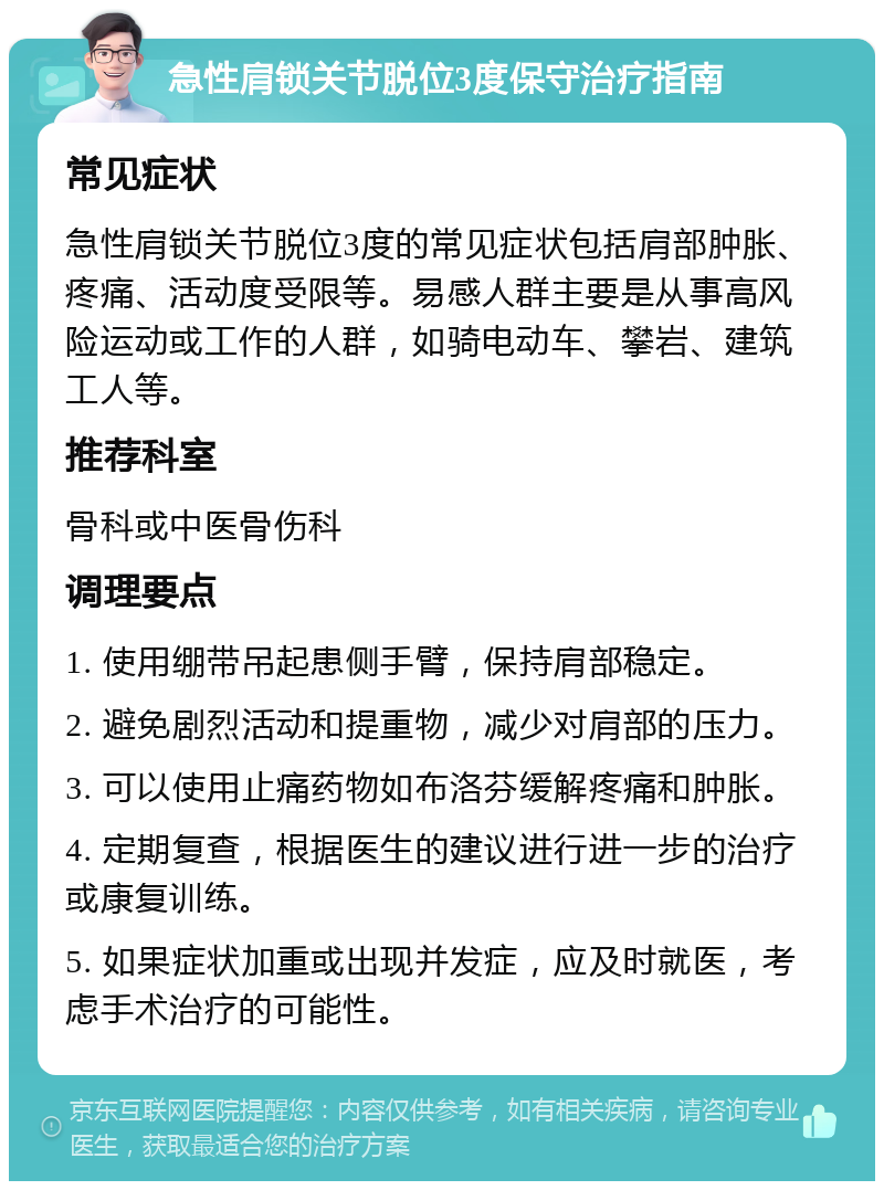 急性肩锁关节脱位3度保守治疗指南 常见症状 急性肩锁关节脱位3度的常见症状包括肩部肿胀、疼痛、活动度受限等。易感人群主要是从事高风险运动或工作的人群，如骑电动车、攀岩、建筑工人等。 推荐科室 骨科或中医骨伤科 调理要点 1. 使用绷带吊起患侧手臂，保持肩部稳定。 2. 避免剧烈活动和提重物，减少对肩部的压力。 3. 可以使用止痛药物如布洛芬缓解疼痛和肿胀。 4. 定期复查，根据医生的建议进行进一步的治疗或康复训练。 5. 如果症状加重或出现并发症，应及时就医，考虑手术治疗的可能性。