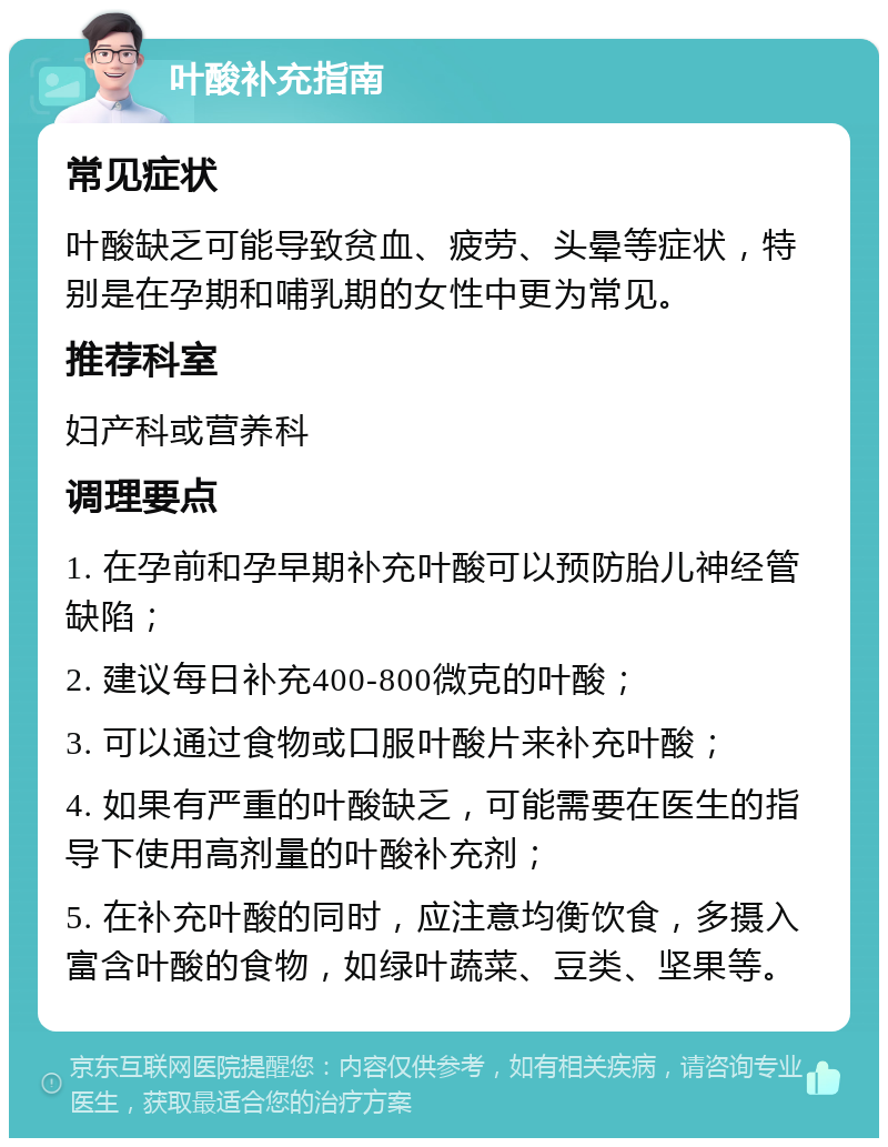 叶酸补充指南 常见症状 叶酸缺乏可能导致贫血、疲劳、头晕等症状，特别是在孕期和哺乳期的女性中更为常见。 推荐科室 妇产科或营养科 调理要点 1. 在孕前和孕早期补充叶酸可以预防胎儿神经管缺陷； 2. 建议每日补充400-800微克的叶酸； 3. 可以通过食物或口服叶酸片来补充叶酸； 4. 如果有严重的叶酸缺乏，可能需要在医生的指导下使用高剂量的叶酸补充剂； 5. 在补充叶酸的同时，应注意均衡饮食，多摄入富含叶酸的食物，如绿叶蔬菜、豆类、坚果等。