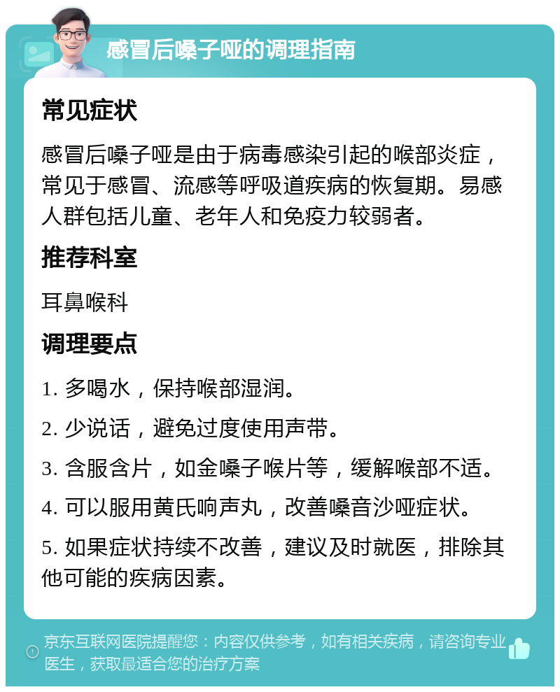 感冒后嗓子哑的调理指南 常见症状 感冒后嗓子哑是由于病毒感染引起的喉部炎症，常见于感冒、流感等呼吸道疾病的恢复期。易感人群包括儿童、老年人和免疫力较弱者。 推荐科室 耳鼻喉科 调理要点 1. 多喝水，保持喉部湿润。 2. 少说话，避免过度使用声带。 3. 含服含片，如金嗓子喉片等，缓解喉部不适。 4. 可以服用黄氏响声丸，改善嗓音沙哑症状。 5. 如果症状持续不改善，建议及时就医，排除其他可能的疾病因素。