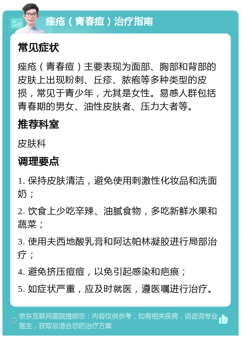 痤疮（青春痘）治疗指南 常见症状 痤疮（青春痘）主要表现为面部、胸部和背部的皮肤上出现粉刺、丘疹、脓疱等多种类型的皮损，常见于青少年，尤其是女性。易感人群包括青春期的男女、油性皮肤者、压力大者等。 推荐科室 皮肤科 调理要点 1. 保持皮肤清洁，避免使用刺激性化妆品和洗面奶； 2. 饮食上少吃辛辣、油腻食物，多吃新鲜水果和蔬菜； 3. 使用夫西地酸乳膏和阿达帕林凝胶进行局部治疗； 4. 避免挤压痘痘，以免引起感染和疤痕； 5. 如症状严重，应及时就医，遵医嘱进行治疗。