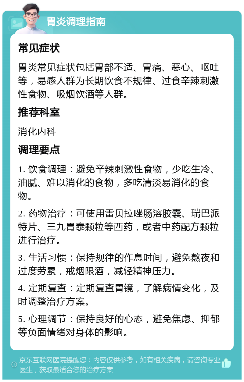 胃炎调理指南 常见症状 胃炎常见症状包括胃部不适、胃痛、恶心、呕吐等，易感人群为长期饮食不规律、过食辛辣刺激性食物、吸烟饮酒等人群。 推荐科室 消化内科 调理要点 1. 饮食调理：避免辛辣刺激性食物，少吃生冷、油腻、难以消化的食物，多吃清淡易消化的食物。 2. 药物治疗：可使用雷贝拉唑肠溶胶囊、瑞巴派特片、三九胃泰颗粒等西药，或者中药配方颗粒进行治疗。 3. 生活习惯：保持规律的作息时间，避免熬夜和过度劳累，戒烟限酒，减轻精神压力。 4. 定期复查：定期复查胃镜，了解病情变化，及时调整治疗方案。 5. 心理调节：保持良好的心态，避免焦虑、抑郁等负面情绪对身体的影响。