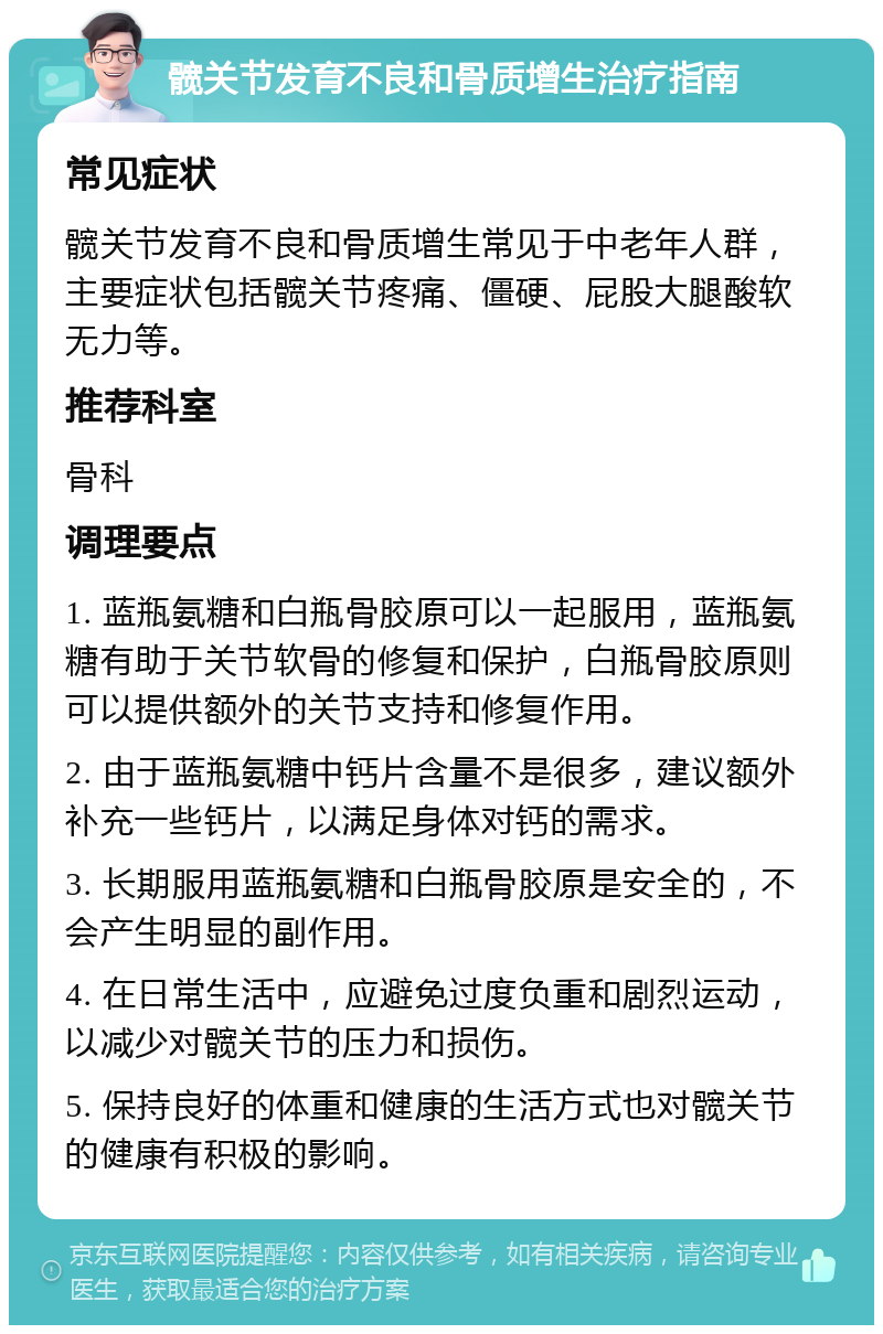 髋关节发育不良和骨质增生治疗指南 常见症状 髋关节发育不良和骨质增生常见于中老年人群，主要症状包括髋关节疼痛、僵硬、屁股大腿酸软无力等。 推荐科室 骨科 调理要点 1. 蓝瓶氨糖和白瓶骨胶原可以一起服用，蓝瓶氨糖有助于关节软骨的修复和保护，白瓶骨胶原则可以提供额外的关节支持和修复作用。 2. 由于蓝瓶氨糖中钙片含量不是很多，建议额外补充一些钙片，以满足身体对钙的需求。 3. 长期服用蓝瓶氨糖和白瓶骨胶原是安全的，不会产生明显的副作用。 4. 在日常生活中，应避免过度负重和剧烈运动，以减少对髋关节的压力和损伤。 5. 保持良好的体重和健康的生活方式也对髋关节的健康有积极的影响。