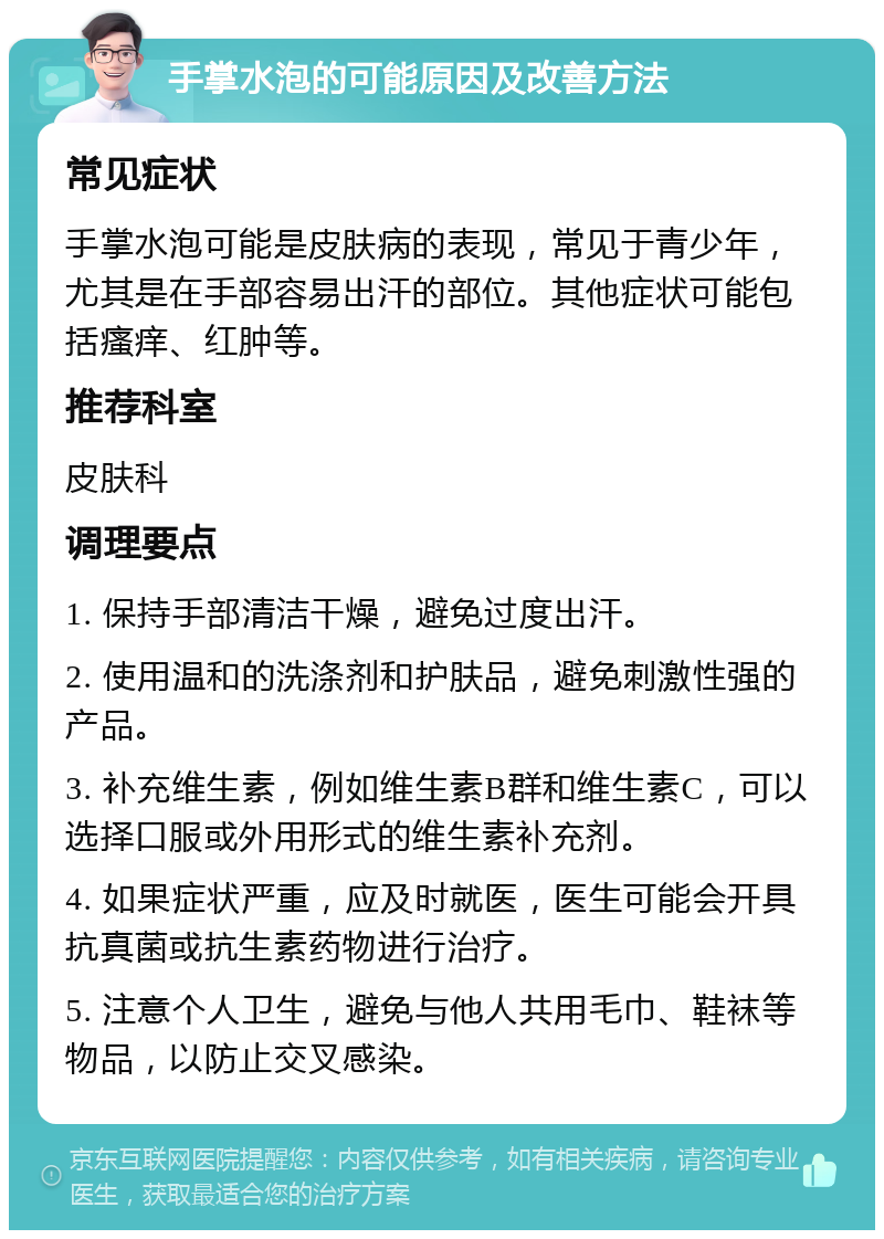 手掌水泡的可能原因及改善方法 常见症状 手掌水泡可能是皮肤病的表现，常见于青少年，尤其是在手部容易出汗的部位。其他症状可能包括瘙痒、红肿等。 推荐科室 皮肤科 调理要点 1. 保持手部清洁干燥，避免过度出汗。 2. 使用温和的洗涤剂和护肤品，避免刺激性强的产品。 3. 补充维生素，例如维生素B群和维生素C，可以选择口服或外用形式的维生素补充剂。 4. 如果症状严重，应及时就医，医生可能会开具抗真菌或抗生素药物进行治疗。 5. 注意个人卫生，避免与他人共用毛巾、鞋袜等物品，以防止交叉感染。