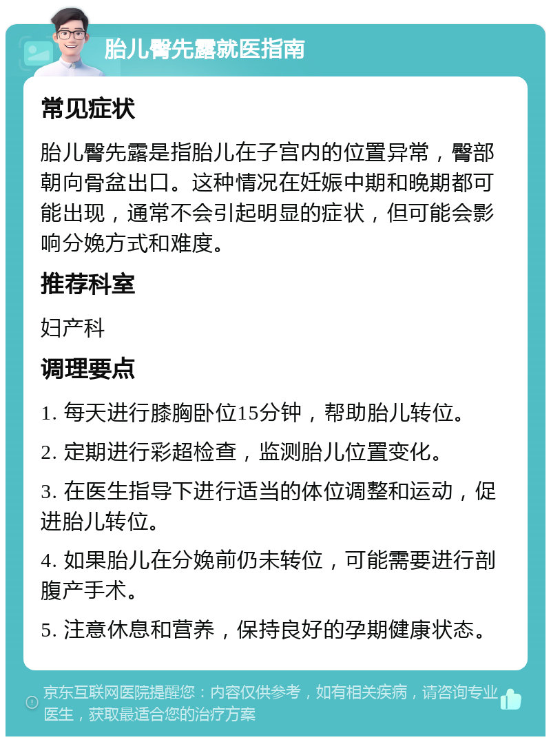 胎儿臀先露就医指南 常见症状 胎儿臀先露是指胎儿在子宫内的位置异常，臀部朝向骨盆出口。这种情况在妊娠中期和晚期都可能出现，通常不会引起明显的症状，但可能会影响分娩方式和难度。 推荐科室 妇产科 调理要点 1. 每天进行膝胸卧位15分钟，帮助胎儿转位。 2. 定期进行彩超检查，监测胎儿位置变化。 3. 在医生指导下进行适当的体位调整和运动，促进胎儿转位。 4. 如果胎儿在分娩前仍未转位，可能需要进行剖腹产手术。 5. 注意休息和营养，保持良好的孕期健康状态。