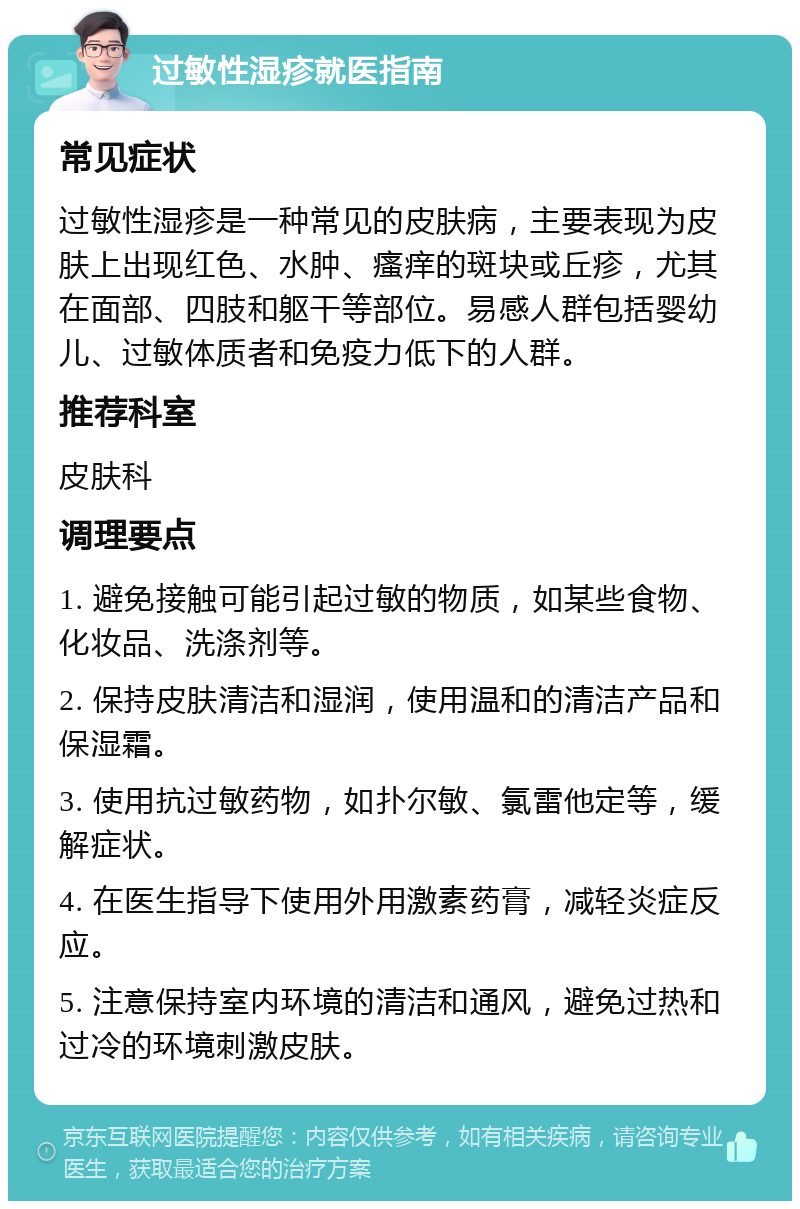 过敏性湿疹就医指南 常见症状 过敏性湿疹是一种常见的皮肤病，主要表现为皮肤上出现红色、水肿、瘙痒的斑块或丘疹，尤其在面部、四肢和躯干等部位。易感人群包括婴幼儿、过敏体质者和免疫力低下的人群。 推荐科室 皮肤科 调理要点 1. 避免接触可能引起过敏的物质，如某些食物、化妆品、洗涤剂等。 2. 保持皮肤清洁和湿润，使用温和的清洁产品和保湿霜。 3. 使用抗过敏药物，如扑尔敏、氯雷他定等，缓解症状。 4. 在医生指导下使用外用激素药膏，减轻炎症反应。 5. 注意保持室内环境的清洁和通风，避免过热和过冷的环境刺激皮肤。