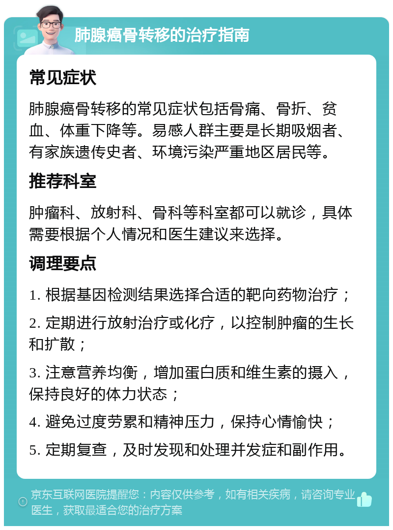 肺腺癌骨转移的治疗指南 常见症状 肺腺癌骨转移的常见症状包括骨痛、骨折、贫血、体重下降等。易感人群主要是长期吸烟者、有家族遗传史者、环境污染严重地区居民等。 推荐科室 肿瘤科、放射科、骨科等科室都可以就诊，具体需要根据个人情况和医生建议来选择。 调理要点 1. 根据基因检测结果选择合适的靶向药物治疗； 2. 定期进行放射治疗或化疗，以控制肿瘤的生长和扩散； 3. 注意营养均衡，增加蛋白质和维生素的摄入，保持良好的体力状态； 4. 避免过度劳累和精神压力，保持心情愉快； 5. 定期复查，及时发现和处理并发症和副作用。