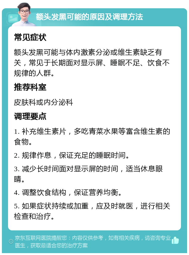 额头发黑可能的原因及调理方法 常见症状 额头发黑可能与体内激素分泌或维生素缺乏有关，常见于长期面对显示屏、睡眠不足、饮食不规律的人群。 推荐科室 皮肤科或内分泌科 调理要点 1. 补充维生素片，多吃青菜水果等富含维生素的食物。 2. 规律作息，保证充足的睡眠时间。 3. 减少长时间面对显示屏的时间，适当休息眼睛。 4. 调整饮食结构，保证营养均衡。 5. 如果症状持续或加重，应及时就医，进行相关检查和治疗。