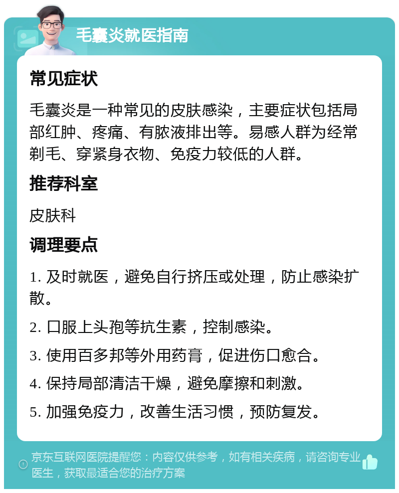 毛囊炎就医指南 常见症状 毛囊炎是一种常见的皮肤感染，主要症状包括局部红肿、疼痛、有脓液排出等。易感人群为经常剃毛、穿紧身衣物、免疫力较低的人群。 推荐科室 皮肤科 调理要点 1. 及时就医，避免自行挤压或处理，防止感染扩散。 2. 口服上头孢等抗生素，控制感染。 3. 使用百多邦等外用药膏，促进伤口愈合。 4. 保持局部清洁干燥，避免摩擦和刺激。 5. 加强免疫力，改善生活习惯，预防复发。