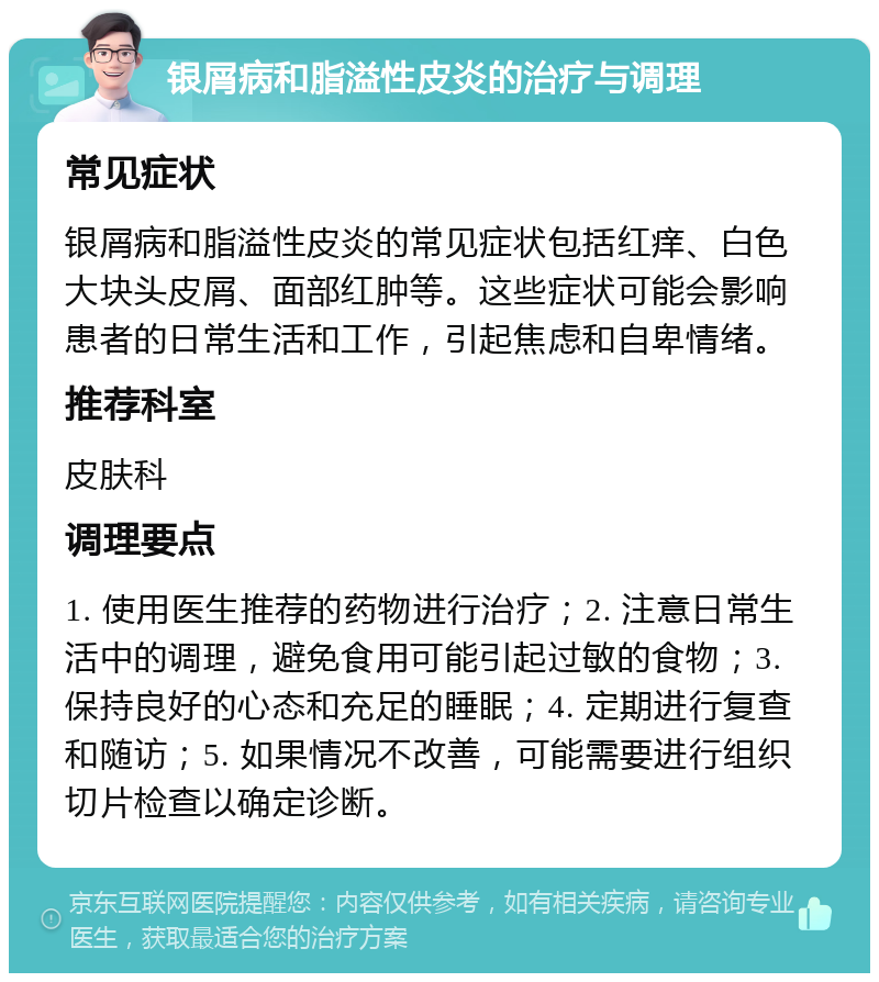 银屑病和脂溢性皮炎的治疗与调理 常见症状 银屑病和脂溢性皮炎的常见症状包括红痒、白色大块头皮屑、面部红肿等。这些症状可能会影响患者的日常生活和工作，引起焦虑和自卑情绪。 推荐科室 皮肤科 调理要点 1. 使用医生推荐的药物进行治疗；2. 注意日常生活中的调理，避免食用可能引起过敏的食物；3. 保持良好的心态和充足的睡眠；4. 定期进行复查和随访；5. 如果情况不改善，可能需要进行组织切片检查以确定诊断。