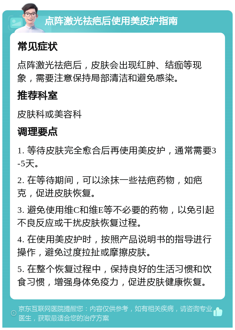 点阵激光祛疤后使用美皮护指南 常见症状 点阵激光祛疤后，皮肤会出现红肿、结痂等现象，需要注意保持局部清洁和避免感染。 推荐科室 皮肤科或美容科 调理要点 1. 等待皮肤完全愈合后再使用美皮护，通常需要3-5天。 2. 在等待期间，可以涂抹一些祛疤药物，如疤克，促进皮肤恢复。 3. 避免使用维C和维E等不必要的药物，以免引起不良反应或干扰皮肤恢复过程。 4. 在使用美皮护时，按照产品说明书的指导进行操作，避免过度拉扯或摩擦皮肤。 5. 在整个恢复过程中，保持良好的生活习惯和饮食习惯，增强身体免疫力，促进皮肤健康恢复。