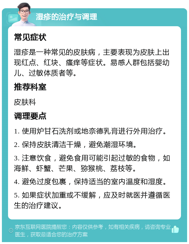 湿疹的治疗与调理 常见症状 湿疹是一种常见的皮肤病，主要表现为皮肤上出现红点、红块、瘙痒等症状。易感人群包括婴幼儿、过敏体质者等。 推荐科室 皮肤科 调理要点 1. 使用炉甘石洗剂或地奈德乳膏进行外用治疗。 2. 保持皮肤清洁干燥，避免潮湿环境。 3. 注意饮食，避免食用可能引起过敏的食物，如海鲜、虾蟹、芒果、猕猴桃、荔枝等。 4. 避免过度包裹，保持适当的室内温度和湿度。 5. 如果症状加重或不缓解，应及时就医并遵循医生的治疗建议。