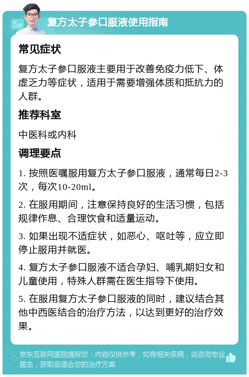 复方太子参口服液使用指南 常见症状 复方太子参口服液主要用于改善免疫力低下、体虚乏力等症状，适用于需要增强体质和抵抗力的人群。 推荐科室 中医科或内科 调理要点 1. 按照医嘱服用复方太子参口服液，通常每日2-3次，每次10-20ml。 2. 在服用期间，注意保持良好的生活习惯，包括规律作息、合理饮食和适量运动。 3. 如果出现不适症状，如恶心、呕吐等，应立即停止服用并就医。 4. 复方太子参口服液不适合孕妇、哺乳期妇女和儿童使用，特殊人群需在医生指导下使用。 5. 在服用复方太子参口服液的同时，建议结合其他中西医结合的治疗方法，以达到更好的治疗效果。