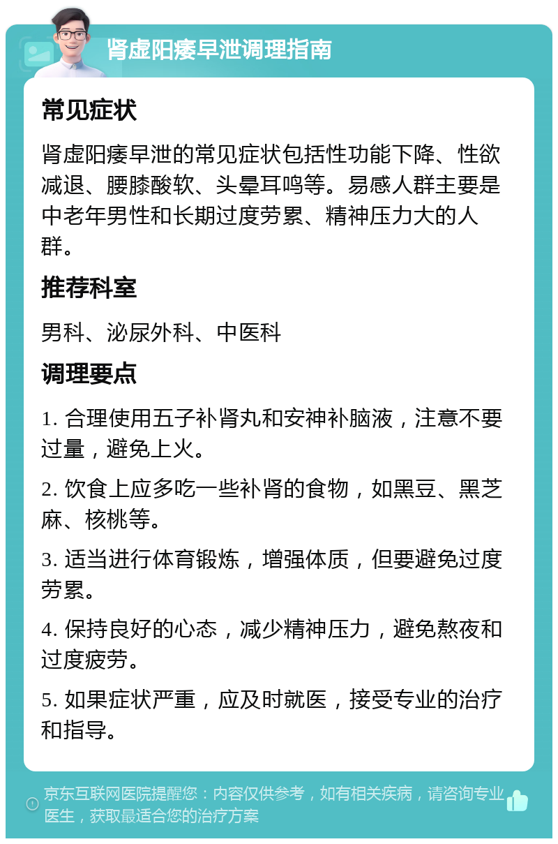 肾虚阳痿早泄调理指南 常见症状 肾虚阳痿早泄的常见症状包括性功能下降、性欲减退、腰膝酸软、头晕耳鸣等。易感人群主要是中老年男性和长期过度劳累、精神压力大的人群。 推荐科室 男科、泌尿外科、中医科 调理要点 1. 合理使用五子补肾丸和安神补脑液，注意不要过量，避免上火。 2. 饮食上应多吃一些补肾的食物，如黑豆、黑芝麻、核桃等。 3. 适当进行体育锻炼，增强体质，但要避免过度劳累。 4. 保持良好的心态，减少精神压力，避免熬夜和过度疲劳。 5. 如果症状严重，应及时就医，接受专业的治疗和指导。