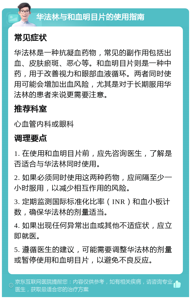 华法林与和血明目片的使用指南 常见症状 华法林是一种抗凝血药物，常见的副作用包括出血、皮肤瘀斑、恶心等。和血明目片则是一种中药，用于改善视力和眼部血液循环。两者同时使用可能会增加出血风险，尤其是对于长期服用华法林的患者来说更需要注意。 推荐科室 心血管内科或眼科 调理要点 1. 在使用和血明目片前，应先咨询医生，了解是否适合与华法林同时使用。 2. 如果必须同时使用这两种药物，应间隔至少一小时服用，以减少相互作用的风险。 3. 定期监测国际标准化比率（INR）和血小板计数，确保华法林的剂量适当。 4. 如果出现任何异常出血或其他不适症状，应立即就医。 5. 遵循医生的建议，可能需要调整华法林的剂量或暂停使用和血明目片，以避免不良反应。