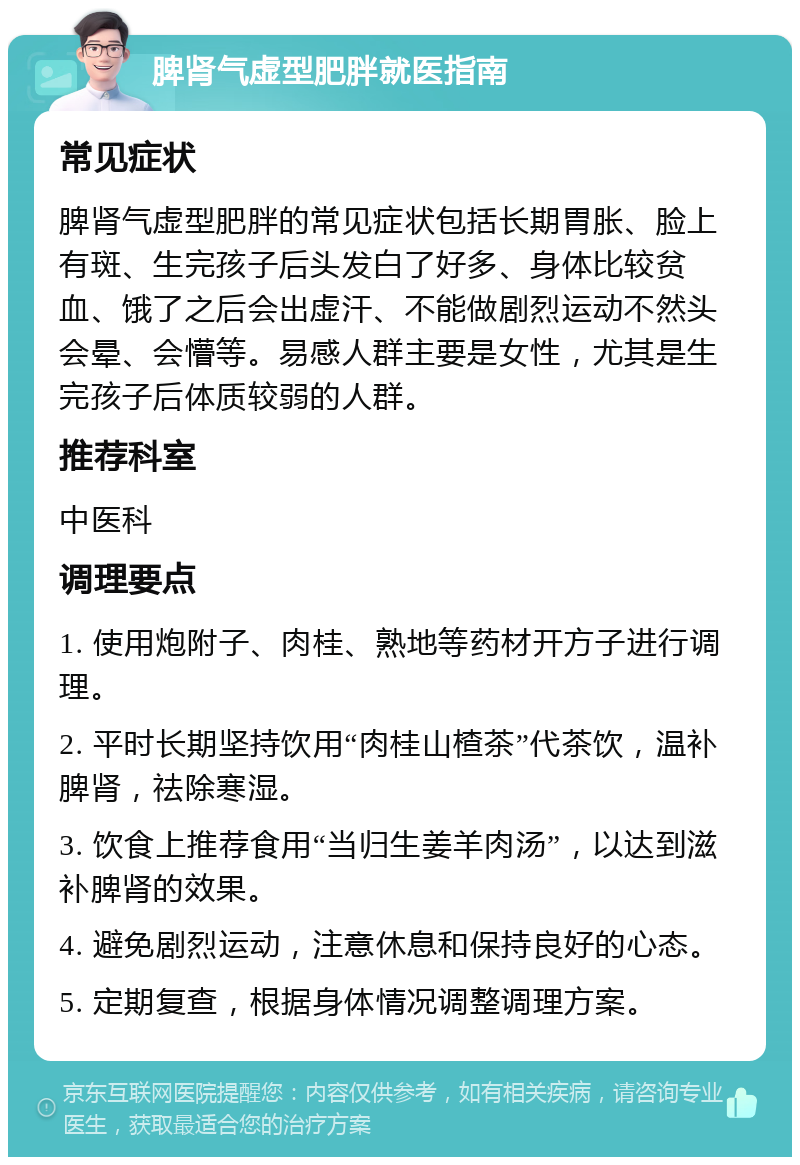 脾肾气虚型肥胖就医指南 常见症状 脾肾气虚型肥胖的常见症状包括长期胃胀、脸上有斑、生完孩子后头发白了好多、身体比较贫血、饿了之后会出虚汗、不能做剧烈运动不然头会晕、会懵等。易感人群主要是女性，尤其是生完孩子后体质较弱的人群。 推荐科室 中医科 调理要点 1. 使用炮附子、肉桂、熟地等药材开方子进行调理。 2. 平时长期坚持饮用“肉桂山楂茶”代茶饮，温补脾肾，祛除寒湿。 3. 饮食上推荐食用“当归生姜羊肉汤”，以达到滋补脾肾的效果。 4. 避免剧烈运动，注意休息和保持良好的心态。 5. 定期复查，根据身体情况调整调理方案。