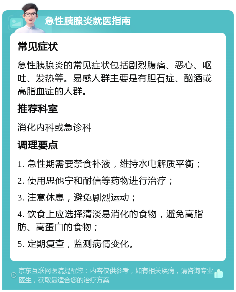 急性胰腺炎就医指南 常见症状 急性胰腺炎的常见症状包括剧烈腹痛、恶心、呕吐、发热等。易感人群主要是有胆石症、酗酒或高脂血症的人群。 推荐科室 消化内科或急诊科 调理要点 1. 急性期需要禁食补液，维持水电解质平衡； 2. 使用思他宁和耐信等药物进行治疗； 3. 注意休息，避免剧烈运动； 4. 饮食上应选择清淡易消化的食物，避免高脂肪、高蛋白的食物； 5. 定期复查，监测病情变化。