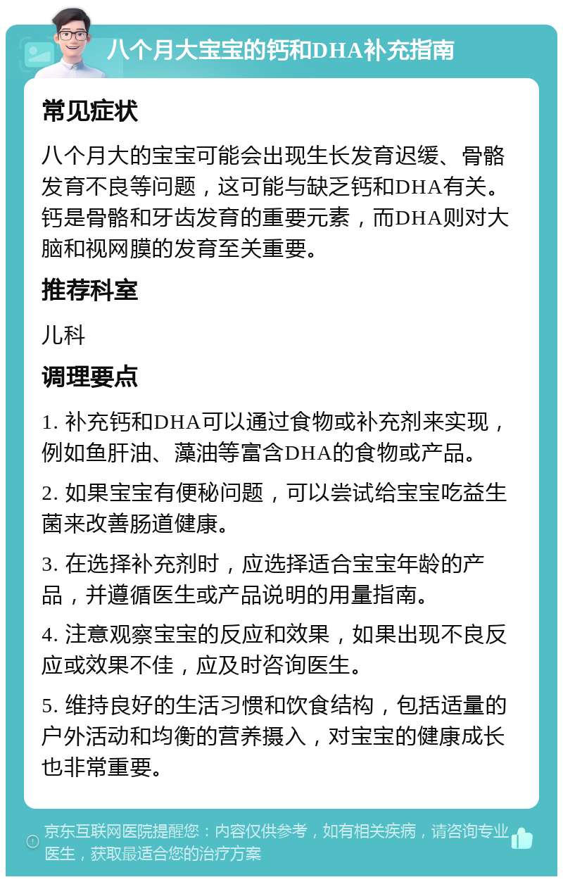 八个月大宝宝的钙和DHA补充指南 常见症状 八个月大的宝宝可能会出现生长发育迟缓、骨骼发育不良等问题，这可能与缺乏钙和DHA有关。钙是骨骼和牙齿发育的重要元素，而DHA则对大脑和视网膜的发育至关重要。 推荐科室 儿科 调理要点 1. 补充钙和DHA可以通过食物或补充剂来实现，例如鱼肝油、藻油等富含DHA的食物或产品。 2. 如果宝宝有便秘问题，可以尝试给宝宝吃益生菌来改善肠道健康。 3. 在选择补充剂时，应选择适合宝宝年龄的产品，并遵循医生或产品说明的用量指南。 4. 注意观察宝宝的反应和效果，如果出现不良反应或效果不佳，应及时咨询医生。 5. 维持良好的生活习惯和饮食结构，包括适量的户外活动和均衡的营养摄入，对宝宝的健康成长也非常重要。