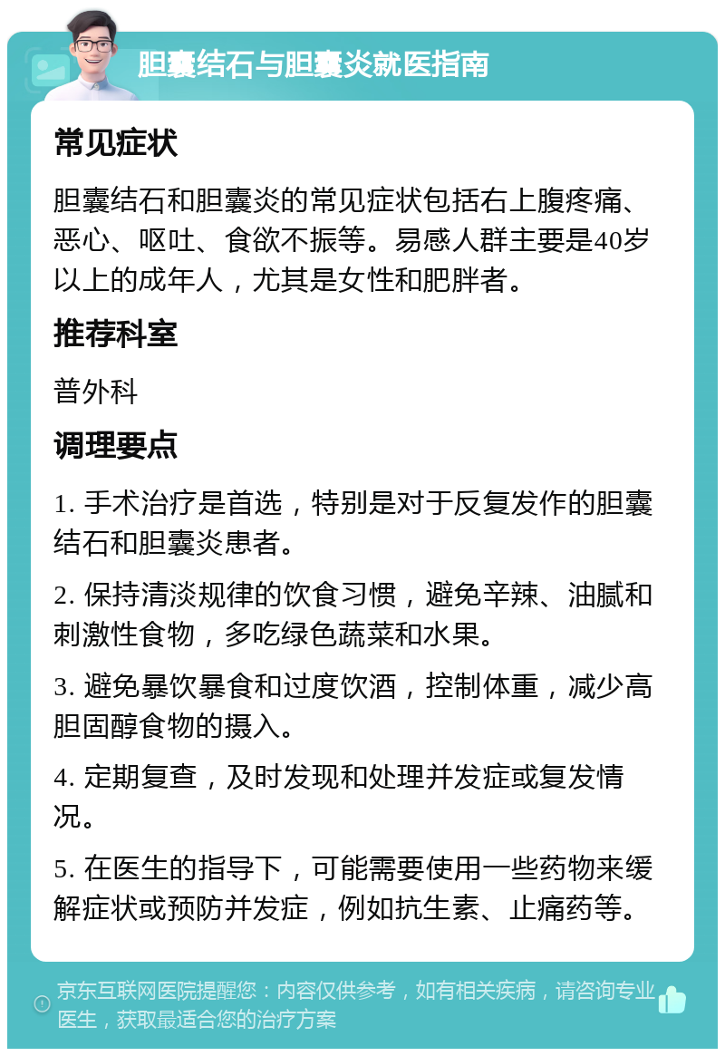 胆囊结石与胆囊炎就医指南 常见症状 胆囊结石和胆囊炎的常见症状包括右上腹疼痛、恶心、呕吐、食欲不振等。易感人群主要是40岁以上的成年人，尤其是女性和肥胖者。 推荐科室 普外科 调理要点 1. 手术治疗是首选，特别是对于反复发作的胆囊结石和胆囊炎患者。 2. 保持清淡规律的饮食习惯，避免辛辣、油腻和刺激性食物，多吃绿色蔬菜和水果。 3. 避免暴饮暴食和过度饮酒，控制体重，减少高胆固醇食物的摄入。 4. 定期复查，及时发现和处理并发症或复发情况。 5. 在医生的指导下，可能需要使用一些药物来缓解症状或预防并发症，例如抗生素、止痛药等。