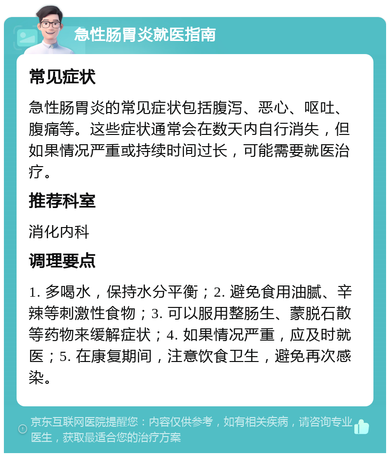 急性肠胃炎就医指南 常见症状 急性肠胃炎的常见症状包括腹泻、恶心、呕吐、腹痛等。这些症状通常会在数天内自行消失，但如果情况严重或持续时间过长，可能需要就医治疗。 推荐科室 消化内科 调理要点 1. 多喝水，保持水分平衡；2. 避免食用油腻、辛辣等刺激性食物；3. 可以服用整肠生、蒙脱石散等药物来缓解症状；4. 如果情况严重，应及时就医；5. 在康复期间，注意饮食卫生，避免再次感染。