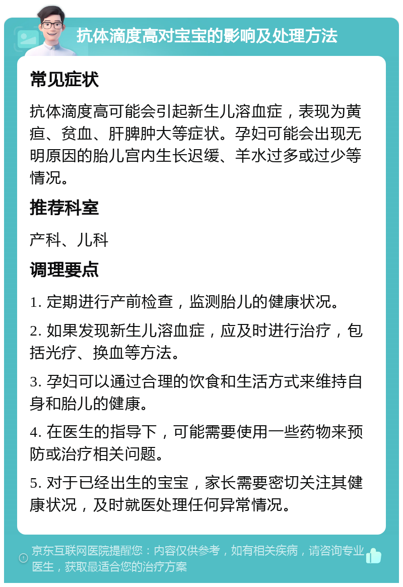 抗体滴度高对宝宝的影响及处理方法 常见症状 抗体滴度高可能会引起新生儿溶血症，表现为黄疸、贫血、肝脾肿大等症状。孕妇可能会出现无明原因的胎儿宫内生长迟缓、羊水过多或过少等情况。 推荐科室 产科、儿科 调理要点 1. 定期进行产前检查，监测胎儿的健康状况。 2. 如果发现新生儿溶血症，应及时进行治疗，包括光疗、换血等方法。 3. 孕妇可以通过合理的饮食和生活方式来维持自身和胎儿的健康。 4. 在医生的指导下，可能需要使用一些药物来预防或治疗相关问题。 5. 对于已经出生的宝宝，家长需要密切关注其健康状况，及时就医处理任何异常情况。