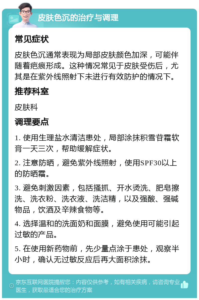 皮肤色沉的治疗与调理 常见症状 皮肤色沉通常表现为局部皮肤颜色加深，可能伴随着疤痕形成。这种情况常见于皮肤受伤后，尤其是在紫外线照射下未进行有效防护的情况下。 推荐科室 皮肤科 调理要点 1. 使用生理盐水清洁患处，局部涂抹积雪苷霜软膏一天三次，帮助缓解症状。 2. 注意防晒，避免紫外线照射，使用SPF30以上的防晒霜。 3. 避免刺激因素，包括搔抓、开水烫洗、肥皂擦洗、洗衣粉、洗衣液、洗洁精，以及强酸、强碱物品，饮酒及辛辣食物等。 4. 选择温和的洗面奶和面膜，避免使用可能引起过敏的产品。 5. 在使用新药物前，先少量点涂于患处，观察半小时，确认无过敏反应后再大面积涂抹。