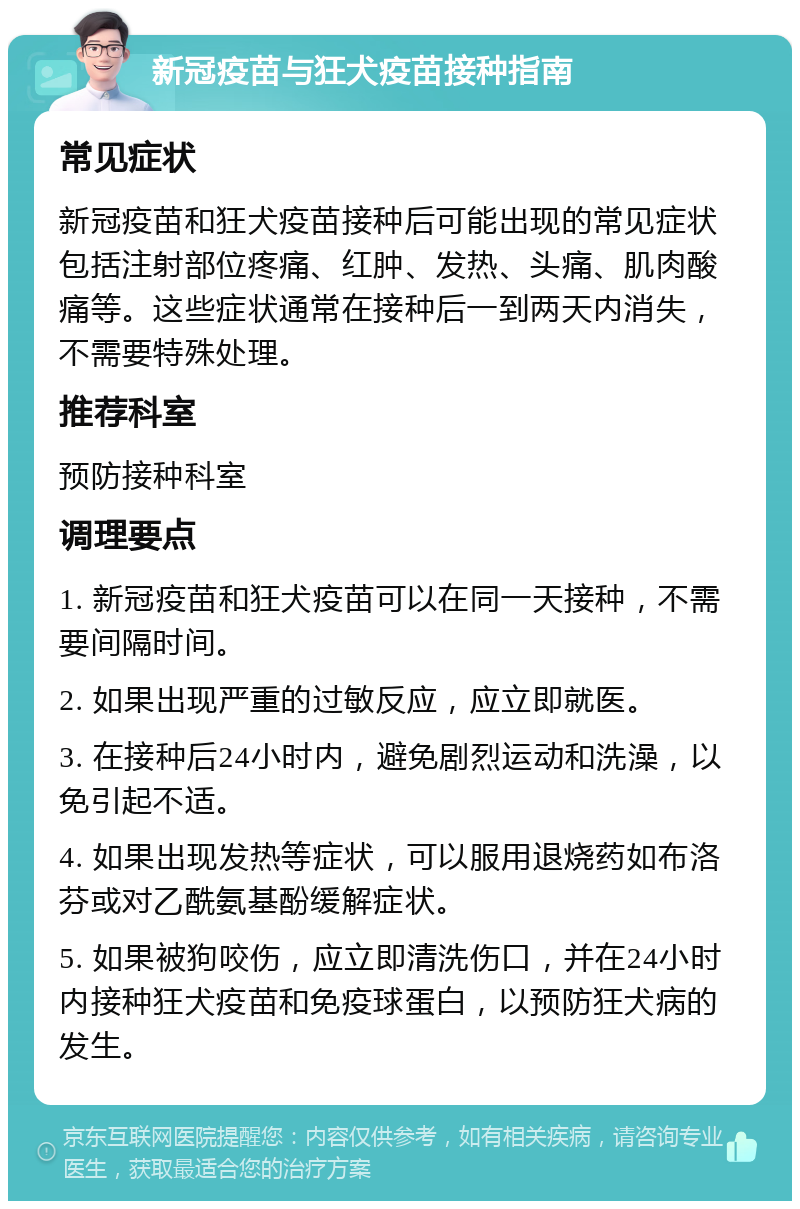 新冠疫苗与狂犬疫苗接种指南 常见症状 新冠疫苗和狂犬疫苗接种后可能出现的常见症状包括注射部位疼痛、红肿、发热、头痛、肌肉酸痛等。这些症状通常在接种后一到两天内消失，不需要特殊处理。 推荐科室 预防接种科室 调理要点 1. 新冠疫苗和狂犬疫苗可以在同一天接种，不需要间隔时间。 2. 如果出现严重的过敏反应，应立即就医。 3. 在接种后24小时内，避免剧烈运动和洗澡，以免引起不适。 4. 如果出现发热等症状，可以服用退烧药如布洛芬或对乙酰氨基酚缓解症状。 5. 如果被狗咬伤，应立即清洗伤口，并在24小时内接种狂犬疫苗和免疫球蛋白，以预防狂犬病的发生。