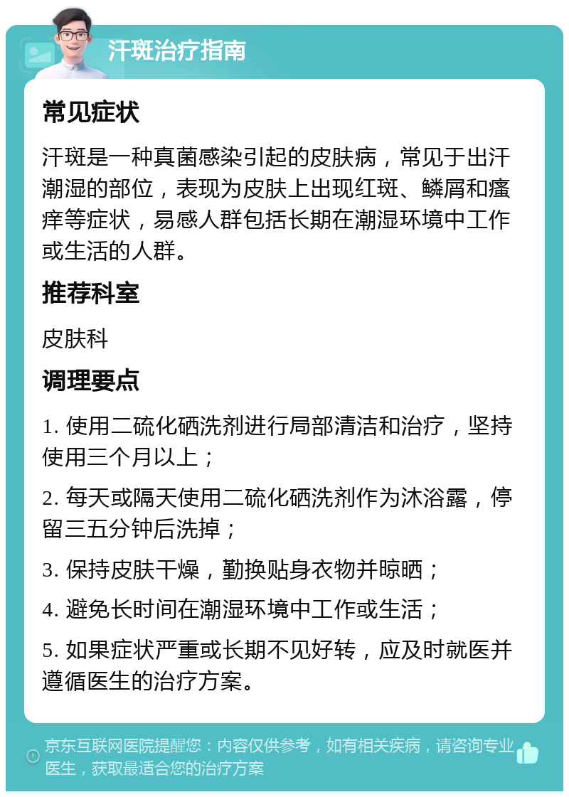 汗斑治疗指南 常见症状 汗斑是一种真菌感染引起的皮肤病，常见于出汗潮湿的部位，表现为皮肤上出现红斑、鳞屑和瘙痒等症状，易感人群包括长期在潮湿环境中工作或生活的人群。 推荐科室 皮肤科 调理要点 1. 使用二硫化硒洗剂进行局部清洁和治疗，坚持使用三个月以上； 2. 每天或隔天使用二硫化硒洗剂作为沐浴露，停留三五分钟后洗掉； 3. 保持皮肤干燥，勤换贴身衣物并晾晒； 4. 避免长时间在潮湿环境中工作或生活； 5. 如果症状严重或长期不见好转，应及时就医并遵循医生的治疗方案。